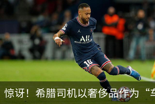 惊讶！希腊司机以奢侈品作为“车费担保”后逃离